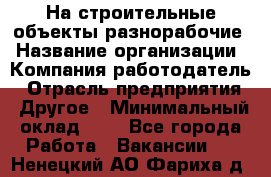 На строительные объекты разнорабочие › Название организации ­ Компания-работодатель › Отрасль предприятия ­ Другое › Минимальный оклад ­ 1 - Все города Работа » Вакансии   . Ненецкий АО,Фариха д.